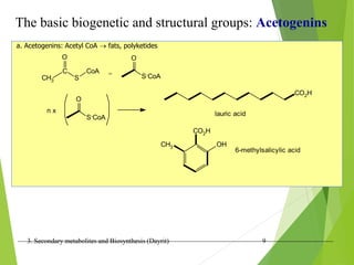 3. Secondary metabolites and Biosynthesis (Dayrit) 9
The basic biogenetic and structural groups: Acetogenins
a. Acetogenins: Acetyl CoA  fats, polyketides
CH3
C
S
O
CoA = S-CoA
O
S-CoA
O
n x
CO2H
lauric acid
OH
CH3
CO2H
6-methylsalicylic acid
 