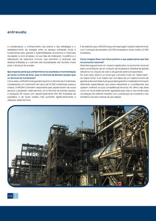 10
entrevista
A coordenação, o conhecimento dos planos e das estratégias e o
estabelecimento de sinergias entre as diversas entidades locais é
fundamental para garantir a sustentabilidade económica e financeira
necessária a uma empresa, na sua fase de instalação. A partilha e a
estipulação de objectivos comuns, que permitam a evolução das
diversas entidades e o colmatar das necessidades, são factores chave
para o alcançar do sucesso.
Que impacto prevê que a Artlant tenha nos resultados e movimentação
de navios no Porto de Sines, quer no Terminal de Granéis Líquidos quer
no Terminal de Contentores?
Como referi, a ARTLANT irá ter grande impacto no Terminal de Contentores,
considerando um movimento de cerca de 54 000 contentores (vazios e
cheios). A ARTLANT é também responsável pelo aparecimento de novos
serviços a aportarem neste terminal. Já no Terminal de Graneis Líquidos,
a recepção 80 navios com aproximadamente 500 000 toneladas de
paraxileno e de ácido acético fará aumentar significativamente a
utilização deste terminal.
É de salientar que a ARTLANT possui armazenagem própria neste terminal,
com 2 tanques de paraxileno (25 000 toneladas) e ácido acético (3 800
toneladas).
Como imagina Sines num futuro próximo e que papel pensa que terá
na economia nacional?
Sines terá seguramente um impacto significativo na economia nacional
pela concentração de um conjunto de empresas e industrias de grande
relevância na criação de valor e de grande potencial exportador.
Por outro lado, Sines é um local que concentra muito do “saber fazer”,
do “saber inovar” e do “saber criar” por dispor de um capital humano de
grande potencial intelectual que poderá garantir e materializar formação
altamente especializada aos jovens estudantes e a profissionais que
queiram melhorar as suas competências técnicas. Por último vejo Sines
como um local extremamente agradável para viver e criar família pela
conciliação da vertente industrial com a protecção do ambiente e dos
fantásticos recursos naturais de que dispõe.
 