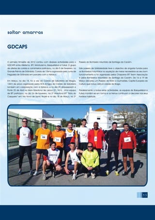 15
soltar amarras
GDCAPS
O primeiro trimestre de 2012 contou com diversas actividades para o
GDCAPS entre Atletismo, BTT, Mototurismo, Basquetebol e Futsal. O grupo
de atletas de corrida e caminheiros participou, no dia 5 de Fevereiro, no
Grande Prémio de Grândola, Corrida de 10kms organizada pela Junta de
Freguesia de Grândola em parceria com a Xistarca.
Em Março, no dia 18, foi a vez da Corrida de Salvaterra de Magos,
12Km de prova organizada pelos ACS Amigos da Corrida de Salvaterra
também em colaboração com a Xistarca, e no dia 25 atravessaram a
Ponte 25 de Abril na Meia Maratona de Lisboa (21,1Km). Uma equipa
de BTT participou, no dia 26 de Fevereiro, na 3ª Maratona BTT “Rota do
Casqueiro” em Vila Nova de Santo André e no dia 18 de Março, no 2º
Passeio do Bombeiro Voluntário de Santiago do Cacém.
Este passeio de Solidariedade teve o objectivo de angariar fundos para
os Bombeiros Voluntários na aquisição de meios necessários ao seu bom
funcionamento e foi organizado pelos Chaparros BTT Team Associação
e pelos Bombeiros Voluntários de Santiago do Cacém. De 16 a 19 de
Março decorreu um Passeio de Moto a Guimarães, Capital Europeia da
Cultura que incluiu visita à cidade de Braga.
Paralelamente a todas estas actividades, as equipas de Basquetebol e
Futsal mantêm-se em forma e os treinos continuam a decorrer nos seus
horários habituais.
 
