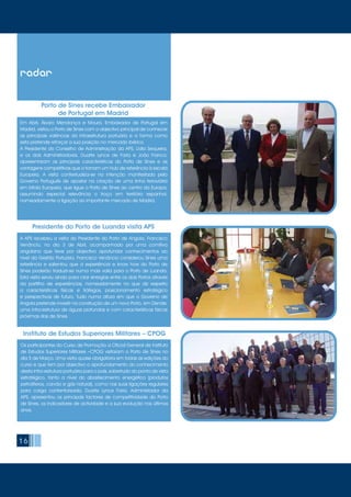 16
radar
Em Abril, Álvaro Mendonça e Moura, Embaixador de Portugal em
Madrid, visitou o Porto de Sines com o objectivo principal de conhecer
as principais valências da infraestrutura portuária e a forma como
esta pretende reforçar a sua posição no mercado ibérico.
A Presidente do Conselho de Administração da APS, Lídia Sequeira,
e os dois Administradores, Duarte Lynce de Faria e João Franco,
apresentaram as principais características do Porto de Sines e as
vantagens competitivas que o tornam um Hub de referência à escala
Europeia. A visita contextualiza-se na intenção manifestada pelo
Governo Português de apostar na criação de uma linha ferroviária
em bitola Europeia, que ligue o Porto de Sines ao centro da Europa,
assumindo especial relevância o troço em território espanhol,
nomeadamente a ligação ao importante mercado de Madrid.
Porto de Sines recebe Embaixador
de Portugal em Madrid
A APS recebeu a visita do Presidente do Porto de Angola, Francisco
Venâncio, no dia 3 de Abril, acompanhado por uma comitiva
angolana que teve por objectivo aprofundar conhecimentos ao
nível da Gestão Portuária. Francisco Venâncio considerou Sines uma
referência e salientou que a experiência e know how do Porto de
SInes poderão traduzir-se numa mais valia para o Porto de Luanda.
Esta visita serviu ainda para criar sinergias entre os dois Portos através
da partilha de experiências, nomeadamente no que diz respeito
a características físicas e tráfegos, posicionamento estratégico
e perspectivas de futuro. Tudo numa altura em que o Governo de
Angola pretende investir na construção de um novo Porto, em Dende,
uma infra-estrutura de águas profundas e com características físicas
próximas das de Sines.
Presidente do Porto de Luanda visita APS
Os participantes do Curso de Promoção a Oficial General de Instituto
de Estudos Superiores Militares –CPOG visitaram o Porto de Sines no
dia 5 de Março. Uma visita quase obrigatória em todas as edições do
curso e que tem por objectivo o aprofundamento do conhecimento
desta infra-estrutura portuária para o país, sobretudo do ponto de vista
estratégico, tanto a nível do abastecimento energético (produtos
petrolíferos, carvão e gás natural), como nas suas ligações regulares
para carga contentorizada. Duarte Lynce Faria, Administrador da
APS, apresentou os principais factores de competitividade do Porto
de Sines, os indicadores de actividade e a sua evolução nos últimos
anos.
Instituto de Estudos Superiores Militares – CPOG
 