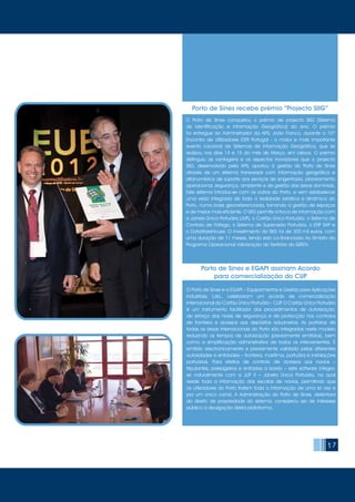 17
O Porto de Sines e a EGAPI – Equipamentos e Gestão para Aplicações
Industriais, Lda., celebraram um acordo de comercialização
internacional do Cartão Único Portuário - CUP. O Cartão Único Portuário
é um instrumento facilitador dos procedimentos de autorização,
de reforço dos níveis de segurança e de protecção nos controlos
de fronteira e acessos aos depósitos aduaneiros. As portarias de
todas as áreas internacionais do Porto são integradas neste modelo
reduzindo os tempos de autorização (previamente emitidos), bem
como a simplificação administrativa de todos os intervenientes. É
emitido electronicamente e previamente validado pelas diferentes
autoridades e entidades – fronteira, marítima, portuária e instalações
portuárias. Para efeitos de controlo de acessos aos navios –
tripulantes, passageiros e entradas a bordo – este software integra-
se naturalmente com a JUP II – Janela Única Portuária, na qual
reside toda a informação das escalas de navios, permitindo que
os utilizadores do Porto tratem toda a informação de uma só vez e
por um único canal. A Administração do Porto de Sines, detentora
do direito de propriedade do sistema, considerou ser de interesse
público a divulgação desta plataforma.
Porto de Sines e EGAPI assinam Acordo
para comercialização do CUP
O Porto de Sines conquistou o prémio de projecto SIIG (Sistema
de Identificação e Informação Geográfica) do ano. O prémio
foi entregue ao Administrador da APS, João Franco, durante o 10º
Encontro de Utilizadores ESRI Portugal - o maior e mais importante
evento nacional de Sistemas de Informação Geográfica, que se
realizou nos dias 14 e 15 do mês de Março, em Lisboa. O prémio
distinguiu as vantagens e os aspectos inovadores que o projecto
SIIG, desenvolvido pela APS, aportou à gestão do Porto de Sines
através de um sistema transversal com informação geográfica e
alfanumérica de suporte aos serviços de engenharia, planeamento
operacional, segurança, ambiente e de gestão das áreas dominiais.
Este sistema introduz-se com os outros do Porto, e vem estabelecer
uma visão integrada de toda a realidade estática e dinâmica do
Porto, numa base georreferenciada, tornando a gestão de espaços
e de meios mais eficiente. O SIIG permite a troca de informação com
a Janela Única Portuária (JUP), o Cartão Único Portuário, o Sistema de
Controlo de Tráfego, o Sistema de Supervisão Portuária, o ERP SAP e
o DataWareHouse. O investimento do SIIG foi de 300 mil euros, com
uma duração de 11 meses, tendo sido co-financiado no âmbito do
Programa Operacional Valorização do Território do QREN.
Porto de Sines recebe prémio “Projecto SIIG”
 