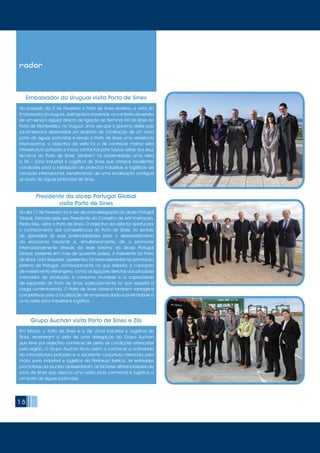 1818
No passado dia 2 de Fevereiro o Porto de Sines recebeu a visita do
Embaixador do Uruguai, José Ignácio Korzeniak, no contexto da estreia
de um serviço regular directo de ligação do Terminal XXI de Sines ao
Porto de Montevideu, no Uruguai. Uma vez que o governo deste país
sul-americano desenvolve um projecto de construção de um novo
porto de águas profundas e sendo o Porto de Sines uma referência
Internacional, o objectivo da visita foi o de conhecer melhor esta
infraestrutura portuária e iniciar contactos para futuras visitas dos seus
técnicos ao Porto de Sines. Também foi contemplada uma visita
à Zils – Zona Industrial e Logística de Sines que oferece excelentes
condições para a instalação de projectos industriais e logísticos de
vocação internacional, beneficiando de uma localização contígua
ao porto de águas profundas de Sines.
Em Março, o Porto de Sines e a Zils- Zona Industrial e Logística de
Sines, receberam a visita de uma delegação do Grupo Auchan
que teve por objectivo conhecer de perto as condições oferecidas
pela região. O Grupo Auchan ficou assim a conhecer a actividade
da infra-estrutura portuária e a excelente conjuntura oferecida pela
maior zona industrial e logística da Península Ibérica. As entidades
promotoras da reunião apresentaram os factores diferenciadores da
zona de Sines que associa uma vasta zona comercial e logística a
um porto de águas profundas.
No dia 17 de Fevereiro foi a vez de uma delegação da aicep Portugal
Global, liderada pelo seu Presidente do Conselho de Administração,
Pedro Reis, visitar o Porto de Sines. O objectivo da visita foi aprofundar
o conhecimento das competências do Porto de Sines, no sentido
de aproveitar as suas potencialidades para o desenvolvimento
da economia nacional e, simultaneamente, de o promover
internacionalmente através da rede externa da aicep Portugal
Global, presente em mais de quarenta países. A Presidente do Porto
de Sines, Lídia Sequeira, apresentou factores relevantes na promoção
externa de Portugal, nomeadamente no que respeita à captação
de investimento estrangeiro, como as ligações directas aos principais
mercados de produção e consumo mundiais e a capacidade
de expansão do Porto de Sines, particularmente no que respeita à
carga contentorizada. O Porto de Sines oferece também vantagens
competitivas para a localização de empresas dada a proximidade a
uma vasta zona industrial e logística.
Embaixador do Uruguai visita Porto de Sines
Grupo Auchan visita Porto de Sines e Zils
Presidente da aicep Portugal Global
visita Porto de Sines
radar
 