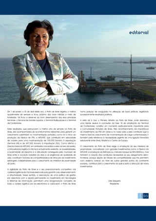 03
editorial
De 1 de janeiro a 30 de abril deste ano, o Porto de Sines registou o melhor
quadrimestre de sempre e ficou próximo dos nove milhões e meio de
toneladas. Tal ficou a dever-se ao bom desempenho dos seus principais
terminais: o Terminal de Granéis Líquidos, o Terminal Multipurpose e o Terminal
de Contentores.
Estes resultados, que prenunciam o melhor ano de sempre no Porto de
Sines, são acompanhados de acontecimentos relevantes para garantir um
crescimento sustentável na movimentação portuária, como foi o início da
produção da fábrica de PTA, a ARTLANT, que contribuirá em velocidade
de cruzeiro para uma movimentação de 700.000 ton/ano à exportação
(Terminal XXI) e de 497.000 ton/ano à importação (TGL). Como afirma o
Director-Geral da ARTLANT, em entrevista concedida a este número da revista,
a infra-estrutura logística e técnica actualmente existente, as acessibilidades,
a proximidade de Espanha e a articulação conseguida pelo município de
Sines entre a vocação indústrial da área e as exigências de qualidade de
vida, constituem factores de competitividade e de atracção de investimento
estrangeiro, indispensáveis para o crescimento do interland de proximidade
do porto.
A agilidade do Porto de Sines e o seu posicionamento competitivo nas
cadeias logísticas são factores essenciais para garantir o seu desenvolvimento
e atractividade. Nesse sentido, a associação de uma política de gestão
por objectivos com a aposta permanente no investimento em Tecnologias
e Sistemas de Informação, permitiram uma reorganização completa de
toda a cadeia logística por via electrónica e colocaram o Porto de Sines
numa posição de vanguarda na utilização de boas práticas, registando
sucessivamente resultados positivos.
A visita de S. Exa. o Primeiro Ministro ao Porto de Sines, onde descerrou
uma lápide alusiva à conclusão da fase 1B de ampliação do Terminal
de Contentores, constitui um momento particularmente importante para
a Comunidade Portuária de Sines. Pelo reconhecimento da importância
do investimento da PSA em Sines e no nosso país e pelo contributo que o
mesmo trará ao crescimento da movimentação de carga contentorizada. E
também pela referência à necessidade urgente de uma ligação ferroviária
estruturante entre Sines, Madrid e o Centro da Europa.
O crescimento do Porto de Sines exige a ampliação do seu interland de
proximidade, concretizado com grandes investimentos como a fábrica da
ARTLANT, a ampliação da Refinaria ou o terceiro tanque da REN Atlântico, mas
também a criação das condições necessárias ao seu alargamento além-
fronteiras, porque dispõe de fatores de competitividade que lhe permitem
com realismo crescer ao nível de outros grandes portos do continente
europeu, contribuir para o crescimento do país e para a atracção de novos
investimentos.
Lídia Sequeira
Presidente
 
