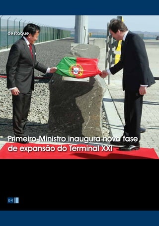 O Primeiro-Ministro, Pedro Passos Coelho, esteve em Sines no passado dia
27 de Março para presidir à cerimónia de inauguração da nova fase de
expansão do Terminal de Contentores do Porto de Sines - Terminal XXI.
Pedro Passos Coelho foi acompanhado pelo Ministro da Economia
e do Emprego, Álvaro Santos Pereira, pelo Secretário de Estado das
Obras Públicas, Transportes e Comunicações, Sérgio Silva Monteiro e
pelo Secretário de Estado do Mar, Manuel Pinto de Abreu. O evento,
organizado pela PSA Sines, concessionária do Terminal XXI, contou ainda
com a presença de David Yang, CEO para a Europa e Mediterrâneo da
PSA e dos membros do Conselho de Administração do Porto de Sines,
presidido por Lídia Sequeira.
Nesta que foi a primeira visita de Pedro Passos Coelho ao Porto de Sines,
o Primeiro-Ministro enalteceu a importância da obra que vai aumentar
a capacidade do Terminal de Contentores de Sines. Louvou ainda o
04
destaque
Primeiro-Ministro inaugura nova fase
de expansão do Terminal XXI
 
