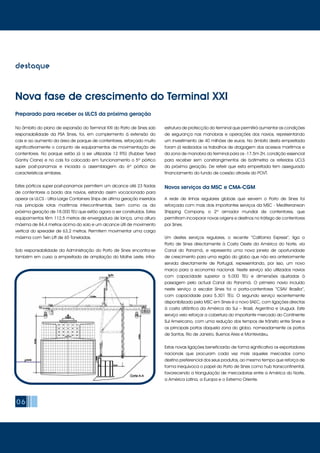 06
destaque
No âmbito do plano de expansão do Terminal XXI do Porto de Sines sob
responsabilidade da PSA Sines, foi, em complemento à extensão do
cais e ao aumento da área de parque de contentores, reforçado muito
significativamente o conjunto de equipamentos de movimentação de
contentores. No parque estão já a ser utilizadas 12 RTG (Rubber Tyred
Gantry Crane) e no cais foi colocado em funcionamento o 5º pórtico
super post-panamax e iniciada a assemblagem do 6º pórtico de
características similares.
Estes pórticos super post-panamax permitem um alcance até 23 fiadas
de contentores a bordo dos navios, estando assim vocacionado para
operar os ULCS - Ultra-Large Containers Ships de última geração inseridos
nas principais rotas marítimas intercontinentais, bem como os da
próxima geração de 18.000 TEU que estão agora a ser construídos. Estes
equipamentos têm 112,5 metros de envergadura de lança, uma altura
máxima de 84,4 metros acima do solo e um alcance útil de movimento
vertical do spreader de 63,2 metros. Permitem movimentar uma carga
máxima com Twin Lift de 65 Toneladas.
Sob responsabilidade da Administração do Porto de Sines encontra-se
também em curso a empreitada de ampliação do Molhe Leste, infra-
A rede de linhas regulares globais que servem o Porto de Sines foi
reforçada com mais dois importantes serviços da MSC - Mediterranean
Shipping Company, o 2º armador mundial de contentores, que
permitiram incorporar novas origens e destinos no tráfego de contentores
por Sines.
Um destes serviços regulares, o recente “California Express”, liga o
Porto de Sines directamente à Costa Oeste da América do Norte, via
Canal do Panamá, e representa uma nova janela de oportunidade
de crescimento para uma região do globo que não era anteriormente
servida directamente de Portugal, representando, por isso, um novo
marco para a economia nacional. Neste serviço são utilizados navios
com capacidade superior a 5.000 TEU e dimensões ajustadas à
passagem pelo actual Canal do Panamá. O primeiro navio incluído
neste serviço a escalar Sines foi o porta-contentores “CSAV Brasília”,
com capacidade para 5.301 TEU. O segundo serviço recentemente
disponibilizado pela MSC em Sines é o novo SAEC, com ligações directas
à costa atlântica da América do Sul – Brasil, Argentina e Uruguai. Este
serviço veio reforçar a cobertura do importante mercado do Continente
Sul Americano, com uma redução dos tempos de trânsito entre Sines e
os principais portos daquela zona do globo, nomeadamente os portos
de Santos, Rio de Janeiro, Buenos Aires e Montevideu.
Estas novas ligações beneficiarão de forma significativa os exportadores
nacionais que procuram cada vez mais aqueles mercados como
destino preferencial dos seus produtos, ao mesmo tempo que reforça de
forma inequívoca o papel do Porto de Sines como hub transcontinental,
favorecendo a triangulação de mercadorias entre a América do Norte,
a América Latina, a Europa e o Extremo Oriente.
Preparado para receber os ULCS da próxima geração
Novos serviços da MSC e CMA-CGM
Nova fase de crescimento do Terminal XXI
estrutura de protecção do terminal que permitirá aumentar as condições
de segurança nas manobras e operações dos navios, representando
um investimento de 40 milhões de euros. No âmbito desta empreitada
foram já realizados os trabalhos de dragagem dos acessos marítimos e
da zona de manobra do terminal para os -17.5m ZH, condição essencial
para receber sem constrangimentos de batimetria os referidos UCLS
da próxima geração. De referir que esta empreitada tem assegurado
financiamento do fundo de coesão através do POVT.
 