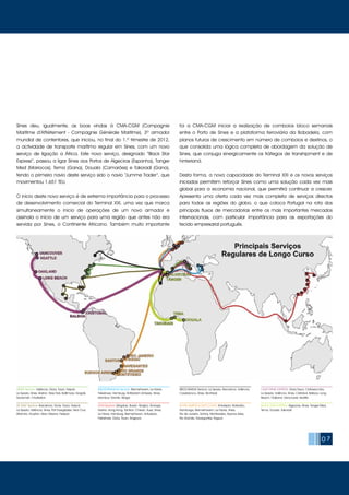 07
USNAT Service: Valência, Gioia, Tauro, Napoli,
La Spezia, Sines, Boston, New York, Baltimore, Norgolk,
Savannah, Charleston
US GULF Service: Barcelona, Gioia, Tauro, Napoli,
La Spezia, Valência, Sines, Port Everglades, Vera Cruz,
Altamira, Houston, New Orleans, Freepor
MEDITERRANEAN Service: Bremerhaven, Le Havre,
Felixstowe, Hamburg, Rotterdam Antwerp, Sines,
Istambul, Gemlik, Aliaga
LION Service: Qingdao, Busan, Ningbo, Shangai,
Nasha, Hong Kong, Yantian, Chiwan, Suez, Sines,
Le Havre, Hamburg, Bremerhaven, Antuérpia,
Felixstowe, Gioia, Tauro, Singpura
MEDCANADA Service: La Spezia, Barcelona, Valência,
Casablanca, Sines, Montreal
SOUTH AMÉRICA EAST COAST: Antuérpia, Roterdão,
Hamburgo, Bremerhavem, Le Havre, Sines,
Rio de Janeiro, Santos, Montevideo, Buenos Aires,
Rio Grande, Navegantes, Itaguai
CALIFORNIA EXPRESS: Gioia Tauro, Civitavecchia,
La Spezia, Valência, Sines, Cristobal, Balboa, Long
Beach, Oakland, Vancouver, Seattle
Black Star Express: Algeciras, Sines, Tanger Med,
Tema, Douala, Takoradi
Sines deu, igualmente, as boas vindas à CMA-CGM (Compagnie
Maritime d’Affrètement - Compagnie Générale Maritime), 3º armador
mundial de contentores, que iniciou, no final do 1.º trimestre de 2012,
a actividade de transporte marítimo regular em Sines, com um novo
serviço de ligação a África. Este novo serviço, designado “Black Star
Express”, passou a ligar Sines aos Portos de Algeciras (Espanha), Tanger
Med (Marrocos), Tema (Gana), Douala (Camarões) e Takoradi (Gana),
tendo o primeiro navio deste serviço sido o navio “Jumme Trader”, que
movimentou 1.651 TEU.
O início deste novo serviço é de extrema importância para o processo
de desenvolvimento comercial do Terminal XXI, uma vez que marca
simultaneamente o início de operações de um novo armador e
assinala o início de um serviço para uma região que antes não era
servida por Sines, o Continente Africano. Também muito importante
foi a CMA-CGM iniciar a realização de comboios bloco semanais
entre o Porto de Sines e a plataforma ferroviária da Bobadela, com
planos futuros de crescimento em número de comboios e destinos, o
que consolida uma lógica completa de abordagem da solução de
Sines, que conjuga sinergicamente os tráfegos de transhipment e de
hinterland.
Desta forma, a nova capacidade do Terminal XXI e os novos serviços
iniciados permitem reforçar Sines como uma solução cada vez mais
global para a economia nacional, que permitirá continuar a crescer.
Apresenta uma oferta cada vez mais completa de serviços directos
para todas as regiões do globo, o que coloca Portugal na rota dos
principais fluxos de mercadorias entre os mais importantes mercados
internacionais, com particular importância para as exportações do
tecido empresarial português.
 