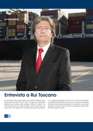 08
Entrevista a Rui Toscano
entrevistaentrevista
Rui João Proença de Almeida Toscano, licenciado em Gestão e actual
Director-Geral da Artlant PTA em Sines, já passou por experiências
profissionais em Espanha, Itália, Noruega, Finlândia e Suécia, mas
afirma que Sines é um local que concentra muito do “saber fazer”, do
“saber inovar” e do “saber criar”. A infra-estrutura petroquímica existente
e a localização privilegiada de Sines com um Porto de excelentes
características operacionais, em conjunto com a enorme atractividade
administrativa pela desburocratização em que assenta o seu modelo
de gestão, contribuíram para a escolha da localização da fábrica da
Artlant PTA naquele concelho.
 