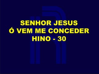 SENHOR JESUS
Ó VEM ME CONCEDER
HINO - 30
 