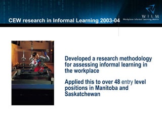 CEW research in Informal Learning 2003-04 Developed a research methodology for assessing informal learning in the workplace Applied this to over 48  entry  level positions in Manitoba and Saskatchewan 