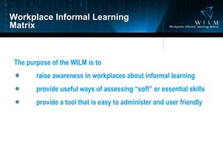 Workplace Informal Learning Matrix The purpose of the WILM is to raise awareness in workplaces about informal learning provide useful ways of assessing “soft” or essential skills provide a tool that is easy to administer and user friendly 