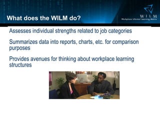 What does the WILM do? Assesses individual strengths related to job categories Summarizes data into reports, charts, etc. for comparison purposes Provides avenues for thinking about workplace learning structures 