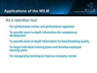 Applications of the WILM As a retention tool For performance review and performance appraisal To provide more in-depth information for competency development To provide more in-depth information for benchmarking quality To target individual training plans and develop employee learning plans For recognizing learning to improve company morale 