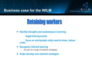 Business case for the WILM Identify strengths and weaknesses in learning target training events focus on what people really need to know, reduce  costs Recognize informal learning As part of a range of retention strategies Helps develop new retention strategies Retaining workers 