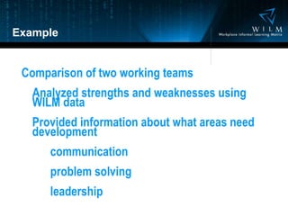 Example Comparison of two working teams Analyzed strengths and weaknesses using WILM data Provided information about what areas need development communication problem solving leadership 