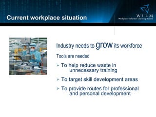 Current workplace situation Industry needs to  grow  its workforce Tools are needed To help reduce waste in    unnecessary training To target skill development areas To provide routes for professional   and personal development 