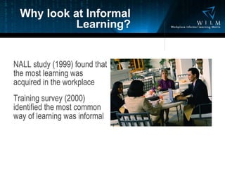 Why look at Informal Learning? NALL study (1999) found that the most learning was acquired in the workplace Training survey (2000) identified the most common way of learning was informal 