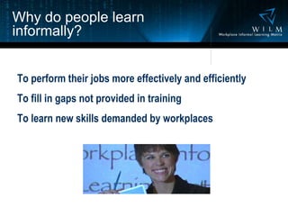 Why do people learn informally? To perform their jobs more effectively and efficiently To fill in gaps not provided in training To learn new skills demanded by workplaces 