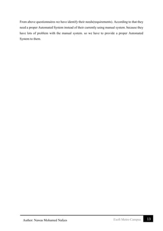 13Esoft Metro CampusAuthor: Nawas Mohamed Nafees
From above questionnaires we have identify their needs(requirements). According to that they
need a proper Automated System instead of their currently using manual system. because they
have lots of problem with the manual system. so we have to provide a proper Automated
System to them.
 