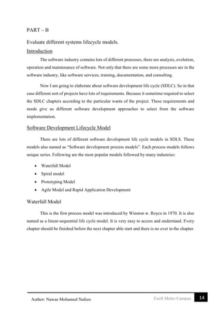 14Esoft Metro CampusAuthor: Nawas Mohamed Nafees
PART – B
Evaluate different systems lifecycle models.
Introduction
The software industry contains lots of different processes, there are analysis, evolution,
operation and maintenance of software. Not only that there are some more processes are in the
software industry, like software services, training, documentation, and consulting.
Now I am going to elaborate about software development life cycle (SDLC). So in that
case different sort of projects have lots of requirements. Because it sometime required to select
the SDLC chapters according to the particular wants of the project. These requirements and
needs give us different software development approaches to select from the software
implementation.
Software Development Lifecycle Model
There are lots of different software development life cycle models in SDLS. These
models also named as “Software development process models”. Each process models follows
unique series. Following are the most popular models followed by many industries:
 Waterfall Model
 Spiral model
 Prototyping Model
 Agile Model and Rapid Application Development
Waterfall Model
This is the first process model was introduced by Winston w. Royce in 1970. It is also
named as a linear-sequential life cycle model. It is very easy to access and understand. Every
chapter should be finished before the next chapter able start and there is no over in the chapter.
 