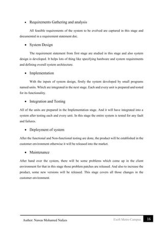 16Esoft Metro CampusAuthor: Nawas Mohamed Nafees
 Requirements Gathering and analysis
All feasible requirements of the system to be evolved are captured in this stage and
documented in a requirement statement doc.
 System Design
The requirement statement from first stage are studied in this stage and also system
design is developed. It helps lots of thing like specifying hardware and system requirements
and defining overall system architecture.
 Implementation
With the inputs of system design, firstly the system developed by small programs
named units. Which are integrated in the next stage. Each and every unit is prepared and tested
for its functionality.
 Integration and Testing
All of the units are prepared in the Implementation stage. And it will have integrated into a
system after testing each and every unit. In this stage the entire system is tested for any fault
and failures.
 Deployment of system
After the functional and Non-functional testing are done, the product will be established in the
customer environment otherwise it will be released into the market.
 Maintenance
After hand over the system, there will be some problems which come up in the client
environment for that in this stage those problem patches are released. And also to increase the
product, some new versions will be released. This stage covers all those changes in the
customer environment.
 