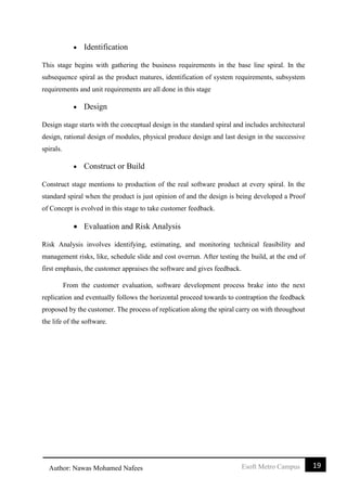 19Esoft Metro CampusAuthor: Nawas Mohamed Nafees
 Identification
This stage begins with gathering the business requirements in the base line spiral. In the
subsequence spiral as the product matures, identification of system requirements, subsystem
requirements and unit requirements are all done in this stage
 Design
Design stage starts with the conceptual design in the standard spiral and includes architectural
design, rational design of modules, physical produce design and last design in the successive
spirals.
 Construct or Build
Construct stage mentions to production of the real software product at every spiral. In the
standard spiral when the product is just opinion of and the design is being developed a Proof
of Concept is evolved in this stage to take customer feedback.
 Evaluation and Risk Analysis
Risk Analysis involves identifying, estimating, and monitoring technical feasibility and
management risks, like, schedule slide and cost overrun. After testing the build, at the end of
first emphasis, the customer appraises the software and gives feedback.
From the customer evaluation, software development process brake into the next
replication and eventually follows the horizontal proceed towards to contraption the feedback
proposed by the customer. The process of replication along the spiral carry on with throughout
the life of the software.
 