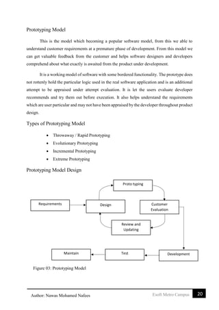 20Esoft Metro CampusAuthor: Nawas Mohamed Nafees
Prototyping Model
This is the model which becoming a popular software model, from this we able to
understand customer requirements at a premature phase of development. From this model we
can get valuable feedback from the customer and helps software designers and developers
comprehend about what exactly is awaited from the product under development.
It is a working model of software with some bordered functionality. The prototype does
not rottenly hold the particular logic used in the real software application and is an additional
attempt to be appraised under attempt evaluation. It is let the users evaluate developer
recommends and try them out before execution. It also helps understand the requirements
which are user particular and may not have been appraised by the developer throughout product
design.
Types of Prototyping Model
 Throwaway / Rapid Prototyping
 Evolutionary Prototyping
 Incremental Prototyping
 Extreme Prototyping
Prototyping Model Design
Proto typing
Design Customer
Evaluation
Review and
Updating
DevelopmentMaintain Test
Requirements
Figure 03: Prototyping Model
 