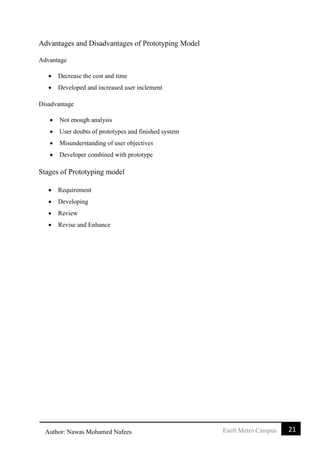 21Esoft Metro CampusAuthor: Nawas Mohamed Nafees
Advantages and Disadvantages of Prototyping Model
Advantage
 Decrease the cost and time
 Developed and increased user inclement
Disadvantage
 Not enough analysis
 User doubts of prototypes and finished system
 Misunderstanding of user objectives
 Developer combined with prototype
Stages of Prototyping model
 Requirement
 Developing
 Review
 Revise and Enhance
 