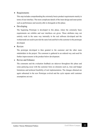 22Esoft Metro CampusAuthor: Nawas Mohamed Nafees
 Requirements
This step includes comprehending the extremely basics product requirements mainly in
terms of user interface. The more complicate details of the inner design and outer points
such as performance and security able to disregards at this phase.
 Developing
The beginning Prototype is developed in this phase, where the extremely basic
requirements are exhibits and user interfaces are given. These attributes may not
entirely work in the same way internally in the real software developed and the
workarounds are used to provide the same look and feel to the customer in the prototype
developed.
 Review
The prototype developed is then granted to the customer and the other main
stakeholders in the project. The comment is gathered in an ordered way and used for
further improvements in the product below development.
 Revise and Enhance
The comments and the evaluation feedback are takeover throughout this phase and
some parleying occur with the customer form on elements such as, time and budget
limitations and technical feasibility of real implementation. The changes obtained are
again subsumed in the new Prototype evolved and the cycle repeats until customer
assumptions are met.
 