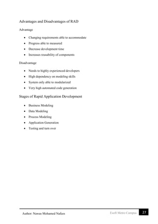 27Esoft Metro CampusAuthor: Nawas Mohamed Nafees
Advantages and Disadvantages of RAD
Advantage
 Changing requirements able to accommodate
 Progress able to measured
 Decrease development time
 Increases reusability of components
Disadvantage
 Needs to highly experienced developers
 High dependency on modeling skills
 System only able to modularized
 Very high automated code generation
Stages of Rapid Application Development
 Business Modeling
 Data Modeling
 Process Modeling
 Application Generation
 Testing and turn over
 