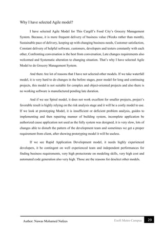 29Esoft Metro CampusAuthor: Nawas Mohamed Nafees
Why I have selected Agile model?
I have selected Agile Model for This Cargill’s Food City’s Grocery Management
System. Because, it is more frequent delivery of business value (Weeks rather than month),
Sustainable pace of delivery, keeping up with changing business needs, Customer satisfaction,
Constant delivery of helpful software, customers, developers and testers constantly with each
other, Confronting conversation is the best from conversation, Late changes requirements also
welcomed and Systematic alteration to changing situation. That’s why I have selected Agile
Model to do Grocery Management System.
And there Are lot of reasons that I have not selected other models. If we take waterfall
model, it is very hard to do changes in the before stages, poor model for long and continuing
projects, this model is not suitable for complex and object-oriented projects and also there is
no working software is manufactured pending late duration.
And if we see Spiral model, it does not work excellent for smaller projects, project’s
favorable result is highly relying on the risk analysis stage and it will be a costly model to use.
If we look at prototyping Model, it is insufficient or deficient problem analysis, guides to
implementing and then repairing manner of building system, incomplete application be
authorized cause application not used as the fully system was designed, it is very slow, lots of
changes able to disturb the pattern of the development team and sometimes we get a proper
requirement from client, after showing prototyping model it will be useless.
If we see Rapid Application Development model, it needs highly experienced
developers, it be contingent on well experienced team and independent performances for
finding business requirements, very high protectorate on modeling skills, very high cost and
automated code generation also very high. Those are the reasons for deselect other models.
 