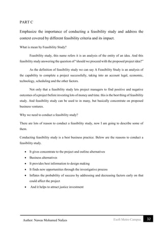 32Esoft Metro CampusAuthor: Nawas Mohamed Nafees
PART C
Emphasize the importance of conducting a feasibility study and address the
context covered by different feasibility criteria and its impact.
What is mean by Feasibility Study?
Feasibility study, this name refers it is an analysis of the entity of an idea. And this
feasibility study answering the question of “should we proceed with the proposed project idea?”
As the definition of feasibility study we can say A Feasibility Study is an analysis of
the capability to complete a project successfully, taking into an account legal, economic,
technology, scheduling and the other factors.
Not only that a feasibility study lets project managers to find positive and negative
outcomes of a project before investing lots of money and time. this is the best thing of feasibility
study. And feasibility study can be used to in many, but basically concentrate on proposed
business ventures.
Why we need to conduct a feasibility study?
There are lots of reason to conduct a feasibility study, now I am going to describe some of
them.
Conducting feasibility study is a best business practice. Below are the reasons to conduct a
feasibility study.
 It gives concentrate to the project and outline alternatives
 Business alternatives
 It provides best information to design making
 It finds new opportunities through the investigative process
 Inflates the probability of success by addressing and decreasing factors early on that
could affect the project
 And it helps to attract justice investment
 