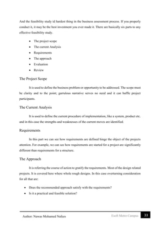 33Esoft Metro CampusAuthor: Nawas Mohamed Nafees
And the feasibility study id hardest thing in the business assessment process. If you properly
conduct it, it may be the best investment you ever made it. There are basically six parts to any
effective feasibility study.
 The project scope
 The current Analysis
 Requirements
 The approach
 Evaluation
 Review
The Project Scope
It is used to define the business problem or opportunity to be addressed. The scope must
be clarity and to the point; garrulous narrative serves no need and it can baffle project
participants.
The Current Analysis
It is used to define the current procedure of implementation, like a system, product etc.
and in this case the strengths and weaknesses of the current moves are identified.
Requirements
In this part we can see how requirements are defined hinge the object of the projects
attention. For example, we can see how requirements are started for a project are significantly
different than requirements for a structure.
The Approach
It is referring the course of action to gratify the requirements. Most of the design related
projects. It is covered here where whole rough designs. In this case overturning consideration
for all that are:
 Does the recommended approach satisfy with the requirements?
 Is it a practical and feasible solution?
 
