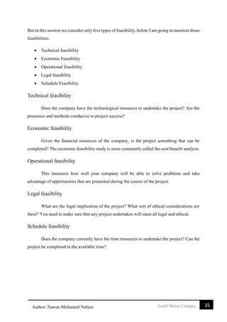 35Esoft Metro CampusAuthor: Nawas Mohamed Nafees
But in this session we consider only five types of feasibility, below I am going to mention those
feasibilities.
 Technical feasibility
 Economic Feasibility
 Operational feasibility
 Legal feasibility
 Schedule Feasibility
Technical feasibility
Does the company have the technological resources to undertake the project? Are the
processes and methods conducive to project success?
Economic feasibility
Given the financial resources of the company, is the project something that can be
completed? The economic feasibility study is more commonly called the cost/benefit analysis.
Operational feasibility
This measures how well your company will be able to solve problems and take
advantage of opportunities that are presented during the course of the project.
Legal feasibility
What are the legal implication of the project? What sort of ethical considerations are
there? You need to make sure that any project undertaken will meet all legal and ethical.
Schedule feasibility
Does the company currently have the time resources to undertake the project? Can the
project be completed in the available time?
 