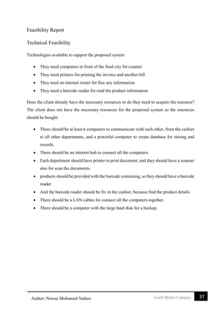 37Esoft Metro CampusAuthor: Nawas Mohamed Nafees
Feasibility Report
Technical Feasibility
Technologies available to support the proposed system
 They need computers in front of the food city for counter
 They need printers for printing the invoice and another bill
 They need an internet router for fine any information
 They need a barcode reader for read the product information
Does the client already have the necessary resources or do they need to acquire the resource?
The client does not have the necessary resources for the proposed system so the resources
should be bought.
 There should be at least 6 computers to communicate with each other, from the cashier
to all other departments, and a powerful computer to create database for storing and
records.
 There should be an internet hub to connect all the computers.
 Each department should have printer to print document, and they should have a scanner
also for scan the documents.
 products should be provided with the barcode containing, so they should have a barcode
reader
 And the barcode reader should be fix in the cashier, because find the product details
 There should be a LAN cables for connect all the computers together.
 There should be a computer with the large hard disk for a backup.
 