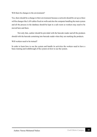 38Esoft Metro CampusAuthor: Nawas Mohamed Nafees
Will there be changes to the environment?
Yes, there should be a change in their environment because a network should be set up so there
will be changes like LAN cables fixed on walls and also the computer handling the main system
and all the process in the database should be kept in a safe room so workers may need to be
moved here and there.
Not only that, cashier should be provided with the barcode reader and all the products
should with the barcode containing into barcode reader when they are marking the products.
Will workers need to be trained?
In order to learn how to use the system and handle its activities the workers need to have a
basic training and walkthrough of the system on how to use the system.
 