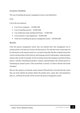 39Esoft Metro CampusAuthor: Nawas Mohamed Nafees
Economic Feasibility
The cost of installing the grocery management system is provided below:
Cost
Cost of the new hardware
 Cost of new computers – 125,000 LKR
 Cost of installing network – 25,000 LKR
 Cost of Barcode reader and Barcode Printer – 14,500 LKR
 Cost of printers in each department – 85,000 LKR
 Total cost of installing the grocery management system – 249,500 LKR
Benefits
From this grocery management system, they can maintain their time management, but in
manual system it will take lots of time to do their process. Not only that in this system data will
be safe because in the manual system it is very hard to keep data. But this computerized system
is best to do those thing. In this food city, they keeping record of sold products, reduced product
and any other records in manually. for this in manual system they keeping record book all those
process. And they calculating the product’s expense, reduced product, like all these process is
maintaining by manual system. If the record book is missed, it is hard to find the old records
of product.
But now they going to use barcode system instead of Record book. From this barcode system
they can easily identify the product details like product price, expiry date, and manufacture
date, etc., and those all records will be saved in the grocery management system.
 