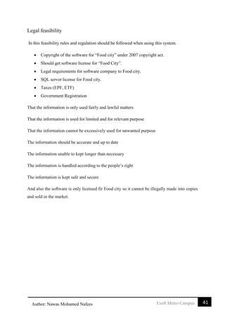 41Esoft Metro CampusAuthor: Nawas Mohamed Nafees
Legal feasibility
In this feasibility rules and regulation should be followed when using this system.
 Copyright of the software for “Food city” under 2007 copyright act.
 Should get software license for “Food City”.
 Legal requirements for software company to Food city.
 SQL server license for Food city.
 Taxes (EPF, ETF)
 Government Registration
That the information is only used fairly and lawful matters
That the information is used for limited and for relevant purpose
That the information cannot be excessively used for unwanted purpose
The information should be accurate and up to date
The information unable to kept longer than necessary
The information is handled according to the people’s right
The information is kept safe and secure
And also the software is only licensed fir Food city so it cannot be illegally made into copies
and sold in the market.
 
