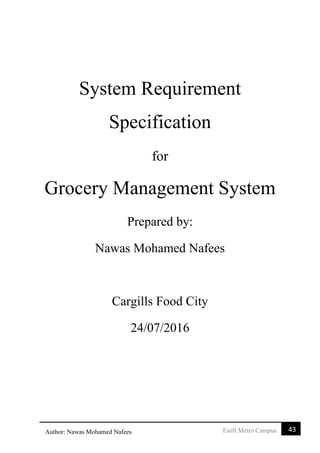 43Esoft Metro CampusAuthor: Nawas Mohamed Nafees
System Requirement
Specification
for
Grocery Management System
Prepared by:
Nawas Mohamed Nafees
Cargills Food City
24/07/2016
 