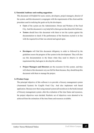 47Esoft Metro CampusAuthor: Nawas Mohamed Nafees
1.3 Intended Audience and reading suggestions
This document will helpful for users, testers, developers, project managers, director of
the system. and this document is congregate with the requirements of the client and the
procedure used in realizing the goals set by the developers.
 Users of the system are the Administrator, Owner and Workers of the Food
City. And this document is very help full to them get an idea about this Software.
 Testers should have this document with them to test the system against the
documentation to check if the performance of the functions excited is in line
with the required level that was uttered and agreed upon.
 Developers will find this document obligatory in order to followed by the
guidelines assess the progress of the system in the development. They will also
use this documentation in the future when they need to observe in what
requirement they had agree to develop the software.
 Project Managers and Directors are the executers for this system. and they
will observe this document very use full for them because, they should keep this
document with them to manage the project.
1.4 Product Scope
The principal objective of this software is to provide a Grocery management system
(Automated System) for Cargills Food City. And also implement web based
application. Because now their using manual system (all records are in the book) instead
of Grocery management system. after the evaluation of the time frame and resources,
the project objectives were decided. Realistic set of objectives were denoted to be
achieved from the estimation of the time frame and resources available.
 