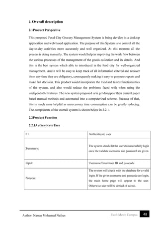48Esoft Metro CampusAuthor: Nawas Mohamed Nafees
2. Overall description
2.1Product Perspective
This proposed Food City Grocery Management System is being develop is a desktop
application and web based application. The purpose of this System is to control all the
day-to-day activities more accurately and well organized. At this moment all the
process is doing manually. The system would help in improving the work flow between
the various processes of the management of the goods collection and its details. And
this is the best system which able to introduced in the food city for well-organized
management. And it will be easy to keep track of all information entered and recover
them any time they are obligatory, consequently making it easy to generate reports and
make fast decision. This product would incorporate the tried and tested functionalities
of the system, and also would reduce the problems faced with when using the
undependable features. The new system proposed is to get disappear their current paper
based manual methods and automated into a computerized scheme. Because of that,
this is much more helpful as unnecessary time consumption can be greatly reducing.
The components of the overall system is shown below in 2.2.1.
2.2Product Function
2.2.1Authenticate User
F1 Authenticate user
Summary:
The system should let the users to successfully login
once the validate username and password are given.
Input: Username/Email/user ID and passcode
Process:
The system will check with the database for a valid
login. If the given username and passcode are login,
the main home page will appear to the user.
Otherwise user will be denied of access.
 