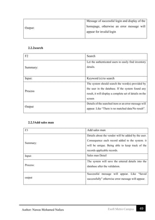 49Esoft Metro CampusAuthor: Nawas Mohamed Nafees
Output:
Message of successful login and display of the
homepage, otherwise an error message will
appear for invalid login
2.2.2search
F2 Search
Summary:
Let the authenticated users to easily find inventory
details.
Input: Keyword (s) to search
Process
The system should search the word(s) provided by
the user in the database. If the system found any
result, it will display a complete set of details on the
screen
Output
Details of the searched item or an error message will
appear. Like “There is no matched data/No result”.
2.2.3Add sales man
F3 Add sales man
Summary:
Details about the vendor will be added by the user.
Consequence each record added to the system. it
will be unique. Being able to keep track of the
records applicable records.
Input: Sales man Detail
Process:
The system will save the entered details into the
database after the validation.
output
Successful message will appear. Like “Saved
successfully” otherwise error message will appear.
 