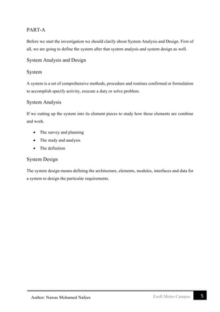 5Esoft Metro CampusAuthor: Nawas Mohamed Nafees
PART-A
Before we start the investigation we should clarify about System Analysis and Design. First of
all, we are going to define the system after that system analysis and system design as well.
System Analysis and Design
System
A system is a set of comprehensive methods, procedure and routines confirmed or formulation
to accomplish specify activity, execute a duty or solve problem.
System Analysis
If we cutting up the system into its element pieces to study how those elements are combine
and work.
 The survey and planning
 The study and analysis
 The definition
System Design
The system design means defining the architecture, elements, modules, interfaces and data for
a system to design the particular requirements.
 