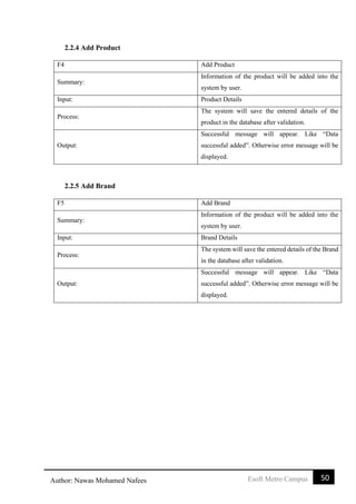 50Esoft Metro CampusAuthor: Nawas Mohamed Nafees
2.2.4 Add Product
F4 Add Product
Summary:
Information of the product will be added into the
system by user.
Input: Product Details
Process:
The system will save the entered details of the
product in the database after validation.
Output:
Successful message will appear. Like “Data
successful added”. Otherwise error message will be
displayed.
2.2.5 Add Brand
F5 Add Brand
Summary:
Information of the product will be added into the
system by user.
Input: Brand Details
Process:
The system will save the entered details of the Brand
in the database after validation.
Output:
Successful message will appear. Like “Data
successful added”. Otherwise error message will be
displayed.
 