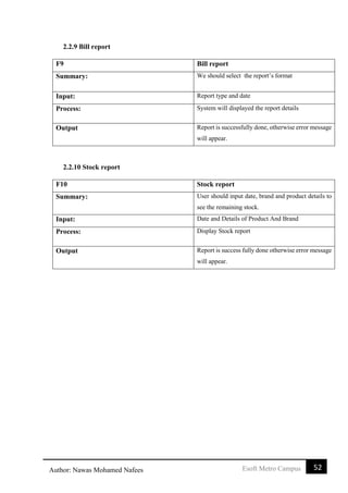 52Esoft Metro CampusAuthor: Nawas Mohamed Nafees
2.2.9 Bill report
F9 Bill report
Summary: We should select the report’s format
Input: Report type and date
Process: System will displayed the report details
Output Report is successfully done, otherwise error message
will appear.
2.2.10 Stock report
F10 Stock report
Summary: User should input date, brand and product details to
see the remaining stock.
Input: Date and Details of Product And Brand
Process: Display Stock report
Output Report is success fully done otherwise error message
will appear.
 