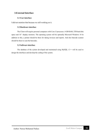 56Esoft Metro CampusAuthor: Nawas Mohamed Nafees
3.External Interface
3.1 User interface
I did not mention that because we still working on it.
3.2 Hardware interface
The Client will require personal computers with Core i3 processor, 4 GB RAM, 2TB hard disk
space and 16’’ display monitors. The operating system will be optimally Microsoft Windows 10 In
addition to this, a printer should be there for taking invoices and reports. And also barcode scanner
should be there to scan the barcodes.
3.3 Software interface
The database of the system developed and maintained using MySQL. C++ will be used to
design the interfaces and develop the coding of the system.
 