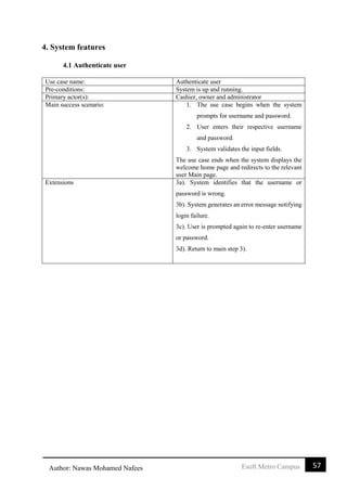57Esoft Metro CampusAuthor: Nawas Mohamed Nafees
4. System features
4.1 Authenticate user
Use case name: Authenticate user
Pre-conditions: System is up and running.
Primary actor(s): Cashier, owner and administrator
Main success scenario: 1. The use case begins when the system
prompts for username and password.
2. User enters their respective username
and password.
3. System validates the input fields.
The use case ends when the system displays the
welcome home page and redirects to the relevant
user Main page.
Extensions 3a). System identifies that the username or
password is wrong.
3b). System generates an error message notifying
login failure.
3c). User is prompted again to re-enter username
or password.
3d). Return to main step 3).
 