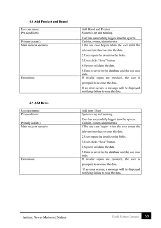 59Esoft Metro CampusAuthor: Nawas Mohamed Nafees
4.4 Add Product and Brand
Use case name: Add Brand and Product
Pre-conditions: System is up and running.
User has successfully logged into the system.
Primary actor(s): Cashier, owner, administrator
Main success scenario: 1The use case begins when the user enter the
relevant interface to enter the data.
2.User inputs the details to the fields.
3.User clicks “Save” button.
4.System validates the data.
5.Data is saved to the database and the use case
ends.
Extensions: If invalid inputs are provided, the user is
prompted to re-enter the data.
If an error occurs; a message will be displayed
notifying failure to save the data.
4.5 Add Items
Use case name: Add item / Rate
Pre-conditions: System is up and running.
User has successfully logged into the system.
Primary actor(s): Cashier, owner, administrator
Main success scenario: 1The use case begins when the user enters the
relevant interface to enter the data.
2.User inputs the details to the fields.
3.User clicks “Save” button.
4.System validates the data.
5.Data is saved to the database and the use case
ends.
Extensions: If invalid inputs are provided, the user is
prompted to re-enter the data.
If an error occurs; a message will be displayed
notifying failure to save the data.
 