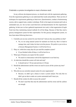 6Esoft Metro CampusAuthor: Nawas Mohamed Nafees
Undertake a systems investigation to meet a business need.
In any software development process, we should start with the requirement gathering.
From the requirement gathering we can understand their needs and problems. There are lots of
techniques for requirements gathering as Interviews, Questionnaires, conduct a brainstorming
session, talk to support team, conduct workshops, Work in the target environment and Look at
unintended uses, etc. but we have used Interviews and Questionnaires for this requirements
gathering. In that case we have gathered requirements last week, in that organization (Cargils
Food city) they maintaining manual methods for all the things. Because of that they need a
grocery management system for their supermarket. For this grocery management system, we
have been taken following Interviews.
1. Currently you use any system for your food city? And you face any problem on that?
 No, we are using manual system for maintain our food city. But it is hard to
manage time, and it takes lot time to do the process. We prefer to you to do us
a Grocery Management System. it will be best for us.
2. Okay sir, within how many days do you need the complete system?
 If you finished within 40 days, it will be best for us
3. What type of features you expect for this system?
 We need it to interconnect with all the department in our food city.
4. At what time should this system will start and stop?
 It should start at 7.30 am and end time is 9.30 pm
5. Should the administrator and the owner are need to access all the system any time?
 Yes
6. Why did you use currently manual system for your organization?
 Because, we didn’t get a chance to meet a system analyst. Not only that we
didn’t get an idea to make our system automated until I meet you.
7. Should all the workers be able to access the system?
 We don’t need like that only the administrator and the owner and the cashiers
are enough.
 