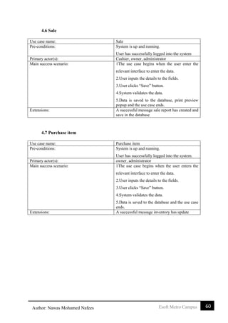 60Esoft Metro CampusAuthor: Nawas Mohamed Nafees
4.6 Sale
Use case name: Sale
Pre-conditions: System is up and running.
User has successfully logged into the system
Primary actor(s): Cashier, owner, administrator
Main success scenario: 1The use case begins when the user enter the
relevant interface to enter the data.
2.User inputs the details to the fields.
3.User clicks “Save” button.
4.System validates the data.
5.Data is saved to the database, print preview
popup and the use case ends.
Extensions: A successful message sale report has created and
save in the database
4.7 Purchase item
Use case name: Purchase item
Pre-conditions: System is up and running.
User has successfully logged into the system.
Primary actor(s): owner, administrator
Main success scenario: 1The use case begins when the user enters the
relevant interface to enter the data.
2.User inputs the details to the fields.
3.User clicks “Save” button.
4.System validates the data.
5.Data is saved to the database and the use case
ends.
Extensions: A successful message inventory has update
 