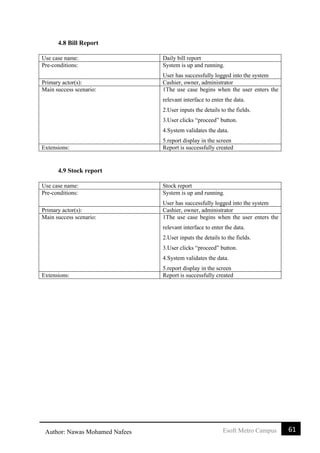 61Esoft Metro CampusAuthor: Nawas Mohamed Nafees
4.8 Bill Report
Use case name: Daily bill report
Pre-conditions: System is up and running.
User has successfully logged into the system
Primary actor(s): Cashier, owner, administrator
Main success scenario: 1The use case begins when the user enters the
relevant interface to enter the data.
2.User inputs the details to the fields.
3.User clicks “proceed” button.
4.System validates the data.
5.report display in the screen
Extensions: Report is successfully created
4.9 Stock report
Use case name: Stock report
Pre-conditions: System is up and running.
User has successfully logged into the system
Primary actor(s): Cashier, owner, administrator
Main success scenario: 1The use case begins when the user enters the
relevant interface to enter the data.
2.User inputs the details to the fields.
3.User clicks “proceed” button.
4.System validates the data.
5.report display in the screen
Extensions: Report is successfully created
 